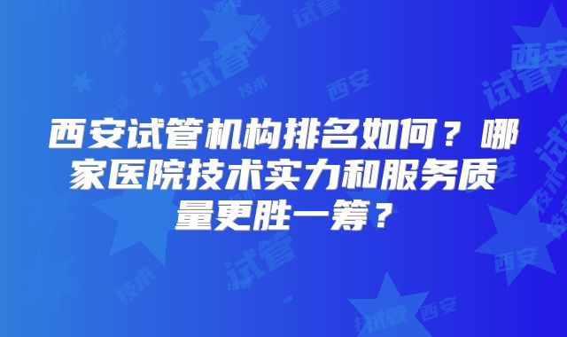 西安试管机构排名如何?哪家医院技术实力和服务质量更胜一筹?