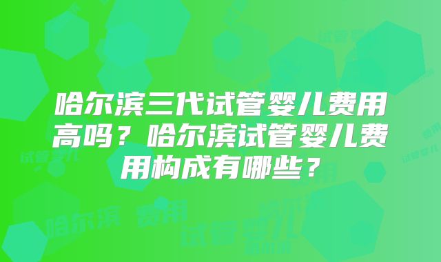 哈尔滨三代试管婴儿费用高吗？哈尔滨试管婴儿费用构成有哪些？