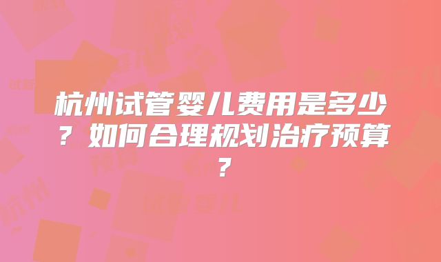 杭州试管婴儿费用是多少?如何合理规划治疗预算?