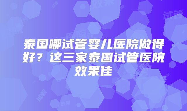 泰国哪试管婴儿医院做得好?这三家泰国试管医院效果佳