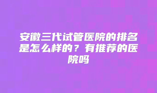 安徽三代试管医院的排名是怎么样的?有推荐的医院吗