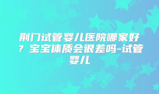 荆门试管婴儿医院哪家好?宝宝体质会很差吗-试管婴儿