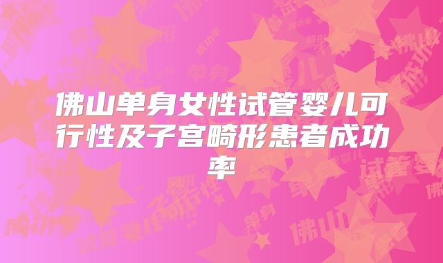 佛山单身女性试管婴儿可行性及子宫畸形患者成功率