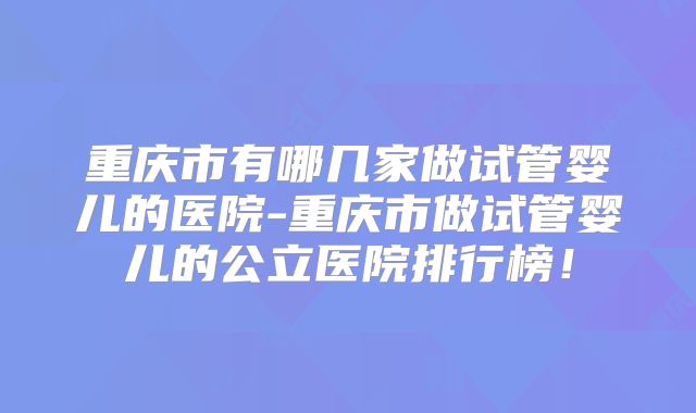 重庆市有哪几家做试管婴儿的医院-重庆市做试管婴儿的公立医院排行榜!