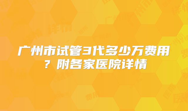 广州市试管3代多少万费用？附各家医院详情