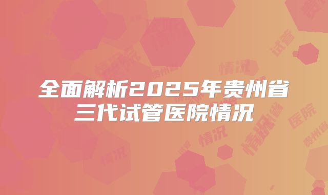 全面解析2025年贵州省三代试管医院情况