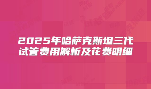 2025年哈萨克斯坦三代试管费用解析及花费明细