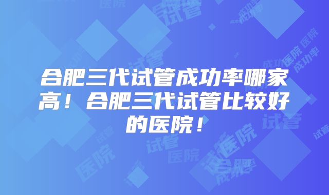 合肥三代试管成功率哪家高!合肥三代试管比较好的医院!