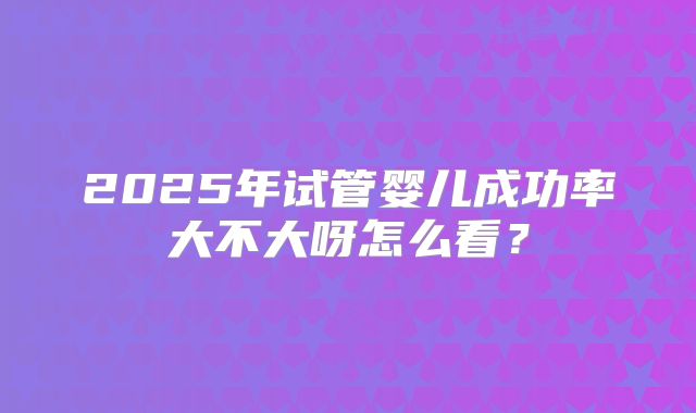 2025年试管婴儿成功率大不大呀怎么看?