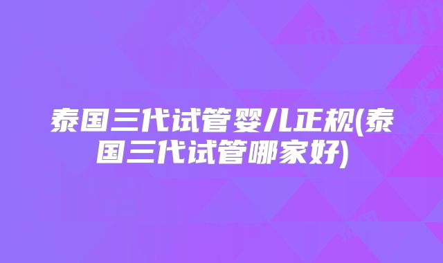 泰国三代试管婴儿正规(泰国三代试管哪家好)