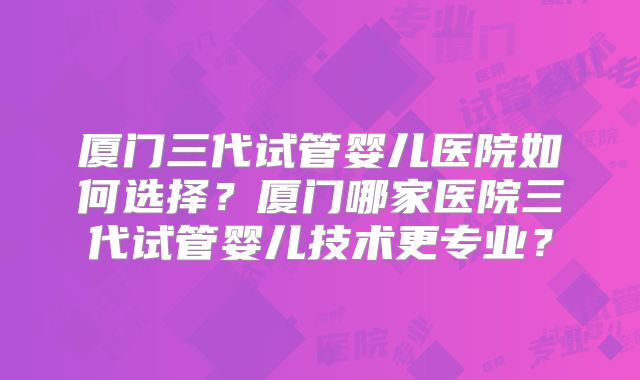 厦门三代试管婴儿医院如何选择?厦门哪家医院三代试管婴儿技术更专业?