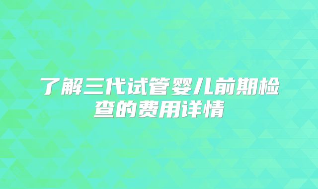 了解三代试管婴儿前期检查的费用详情