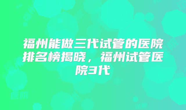 福州能做三代试管的医院排名榜揭晓，福州试管医院3代