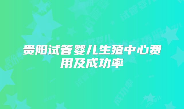 贵阳试管婴儿生殖中心费用及成功率