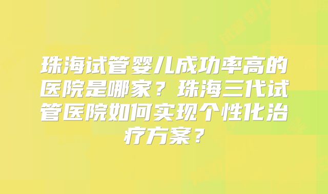 珠海试管婴儿成功率高的医院是哪家?珠海三代试管医院如何实现个性化治疗方案?
