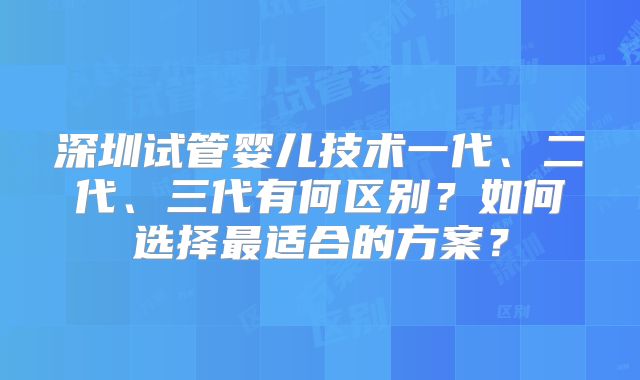 深圳试管婴儿技术一代、二代、三代有何区别？如何选择最适合的方案？