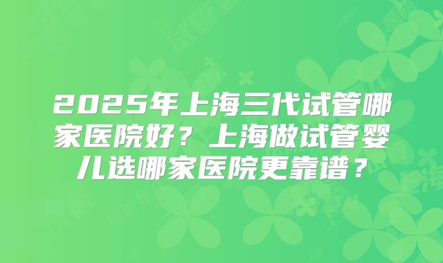 2025年上海三代试管哪家医院好?上海做试管婴儿选哪家医院更靠谱?