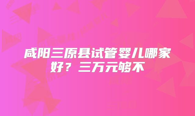 咸阳三原县试管婴儿哪家好?三万元够不
