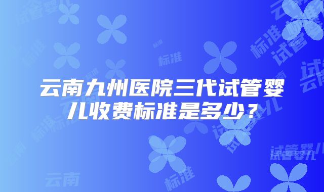 云南九州医院三代试管婴儿收费标准是多少?