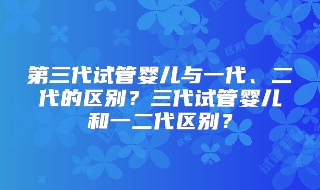 第三代试管婴儿与一代、二代的区别?三代试管婴儿和一二代区别?
