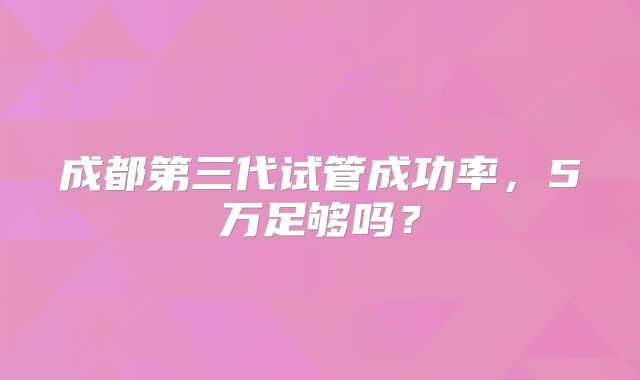 成都第三代试管成功率，5万足够吗？