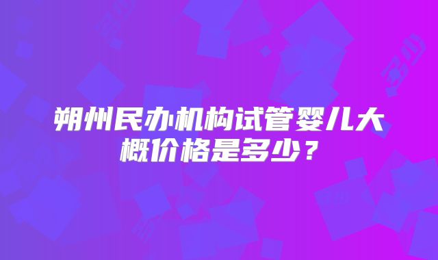 朔州民办机构试管婴儿大概价格是多少？