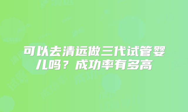 可以去清远做三代试管婴儿吗？成功率有多高