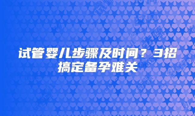 试管婴儿步骤及时间?3招搞定备孕难关