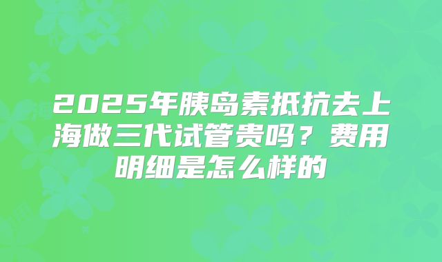 2025年胰岛素抵抗去上海做三代试管贵吗？费用明细是怎么样的