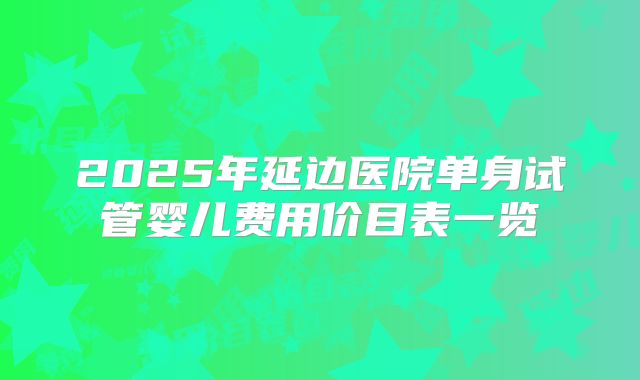 2025年延边医院单身试管婴儿费用价目表一览