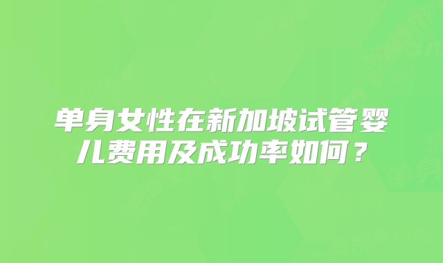 单身女性在新加坡试管婴儿费用及成功率如何?