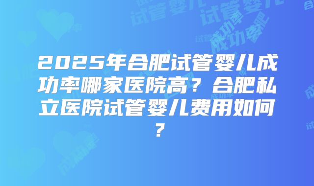 2025年合肥试管婴儿成功率哪家医院高?合肥私立医院试管婴儿费用如何?