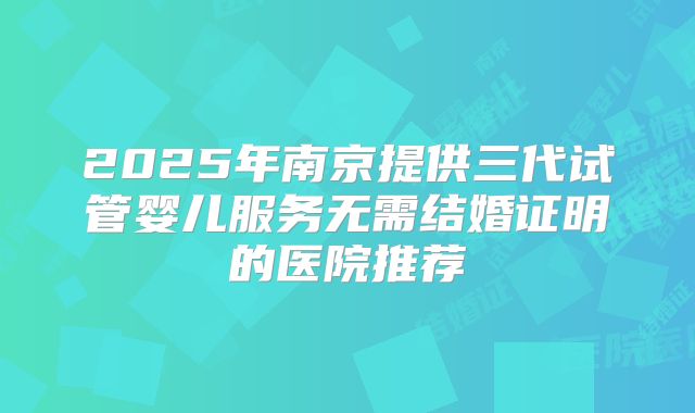 2025年南京提供三代试管婴儿服务无需结婚证明的医院推荐