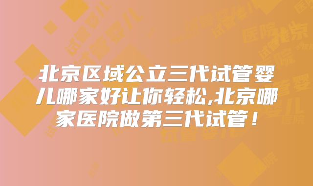 北京区域公立三代试管婴儿哪家好让你轻松,北京哪家医院做第三代试管！