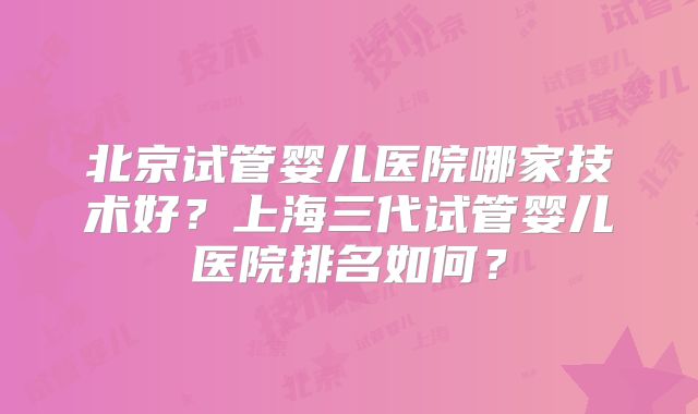 北京试管婴儿医院哪家技术好？上海三代试管婴儿医院排名如何？