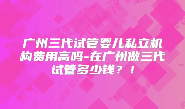 广州三代试管婴儿私立机构费用高吗-在广州做三代试管多少钱？！