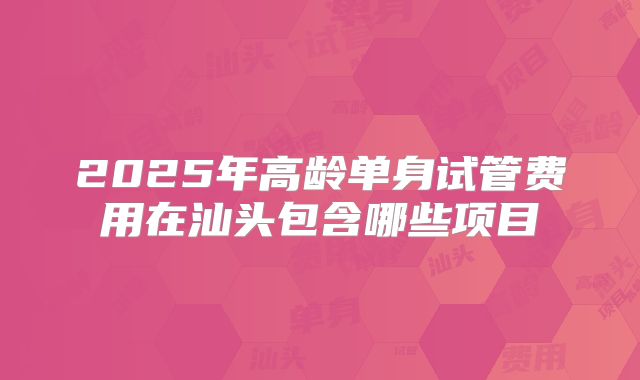 2025年高龄单身试管费用在汕头包含哪些项目