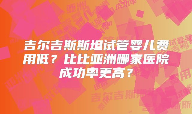 吉尔吉斯斯坦试管婴儿费用低?比比亚洲哪家医院成功率更高?
