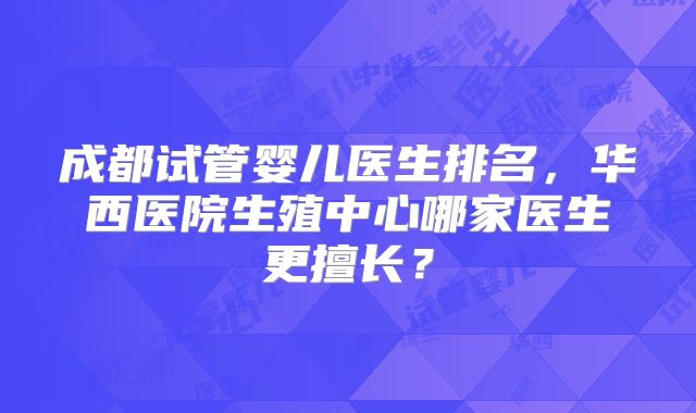 成都试管婴儿医生排名,华西医院生殖中心哪家医生更擅长?