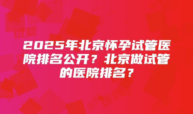 2025年北京怀孕试管医院排名公开？北京做试管的医院排名？