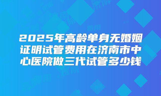 2025年高龄单身无婚姻证明试管费用在济南市中心医院做三代试管多少钱