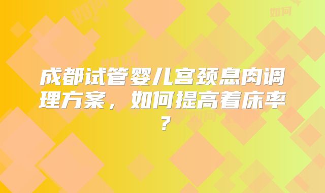 成都试管婴儿宫颈息肉调理方案,如何提高着床率?