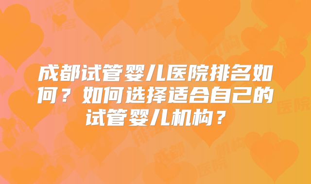 成都试管婴儿医院排名如何?如何选择适合自己的试管婴儿机构?