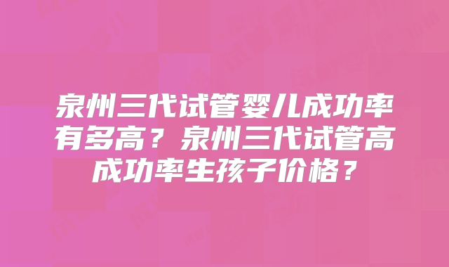 泉州三代试管婴儿成功率有多高？泉州三代试管高成功率生孩子价格？