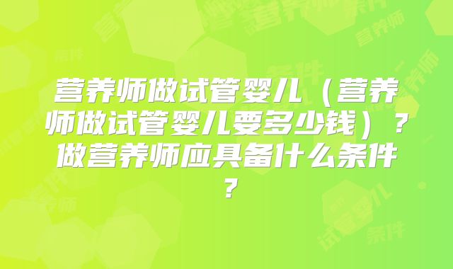营养师做试管婴儿(营养师做试管婴儿要多少钱)?做营养师应具备什么条件?