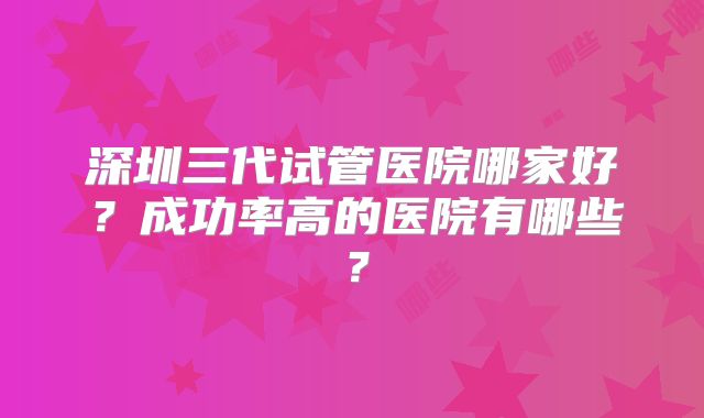 深圳三代试管医院哪家好?成功率高的医院有哪些?