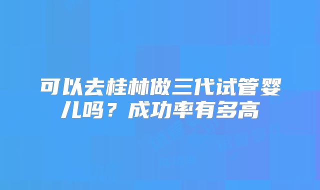 可以去桂林做三代试管婴儿吗?成功率有多高