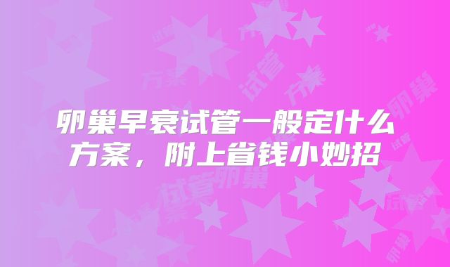 卵巢早衰试管一般定什么方案,附上省钱小妙招