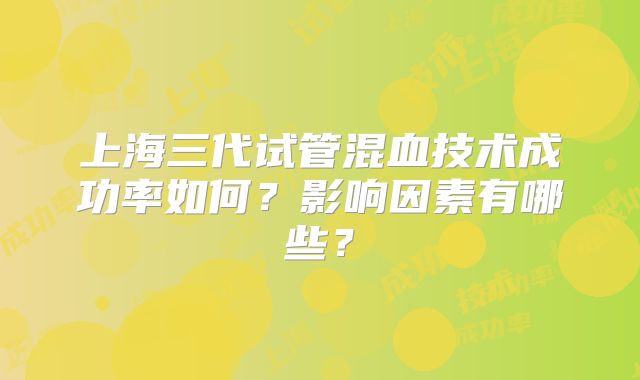 上海三代试管混血技术成功率如何?影响因素有哪些?