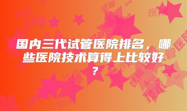 国内三代试管医院排名,哪些医院技术算得上比较好?